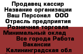 Продавец-кассир › Название организации ­ Ваш Персонал, ООО › Отрасль предприятия ­ Розничная торговля › Минимальный оклад ­ 39 000 - Все города Работа » Вакансии   . Калининградская обл.,Светловский городской округ 